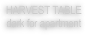 HARVEST TABLE 
dark for apartment