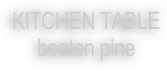 KITCHEN TABLE 
beaten pine