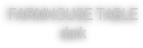 FARMHOUSE TABLE
dark
